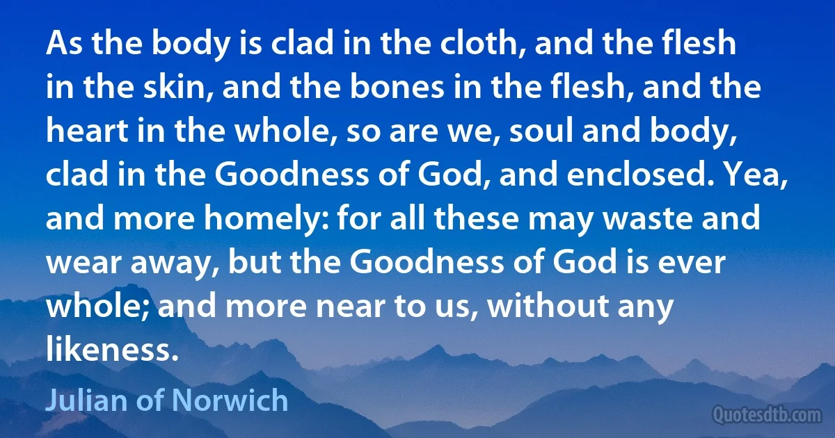 As the body is clad in the cloth, and the flesh in the skin, and the bones in the flesh, and the heart in the whole, so are we, soul and body, clad in the Goodness of God, and enclosed. Yea, and more homely: for all these may waste and wear away, but the Goodness of God is ever whole; and more near to us, without any likeness. (Julian of Norwich)