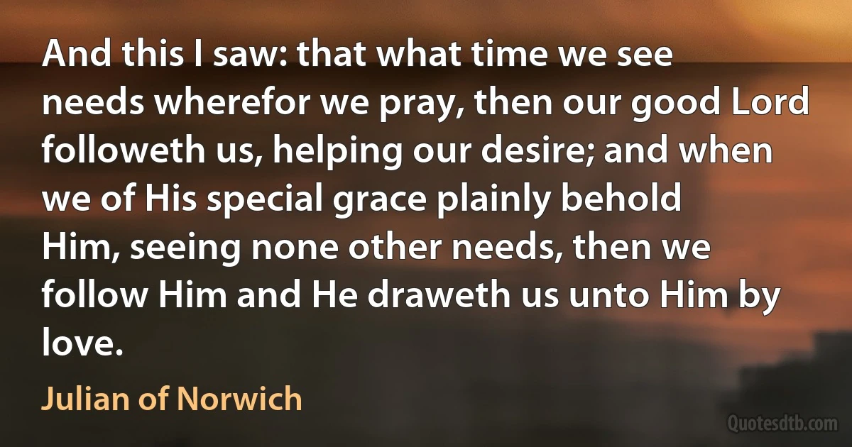 And this I saw: that what time we see needs wherefor we pray, then our good Lord followeth us, helping our desire; and when we of His special grace plainly behold Him, seeing none other needs, then we follow Him and He draweth us unto Him by love. (Julian of Norwich)