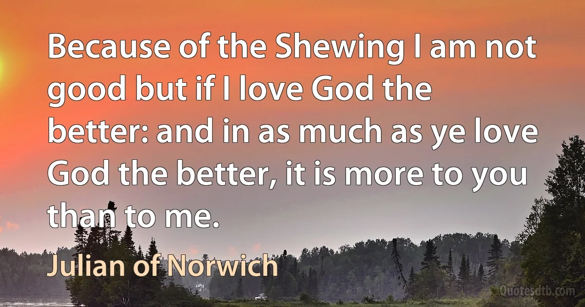 Because of the Shewing I am not good but if I love God the better: and in as much as ye love God the better, it is more to you than to me. (Julian of Norwich)