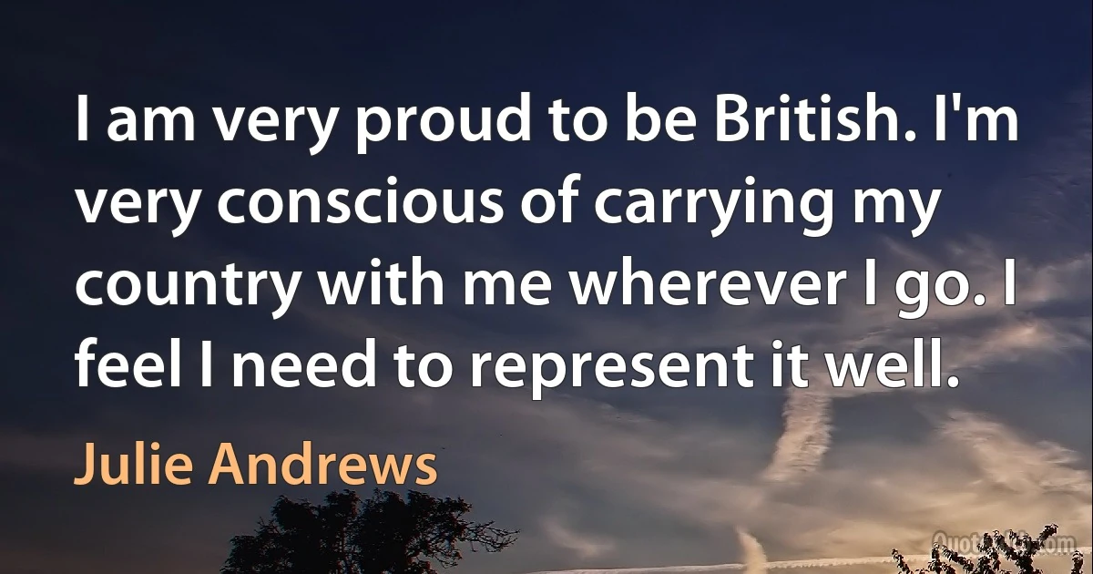 I am very proud to be British. I'm very conscious of carrying my country with me wherever I go. I feel I need to represent it well. (Julie Andrews)