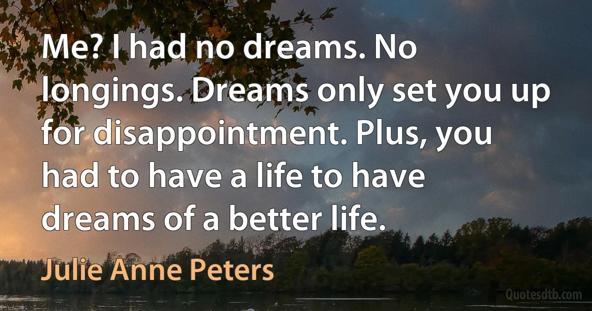 Me? I had no dreams. No longings. Dreams only set you up for disappointment. Plus, you had to have a life to have dreams of a better life. (Julie Anne Peters)