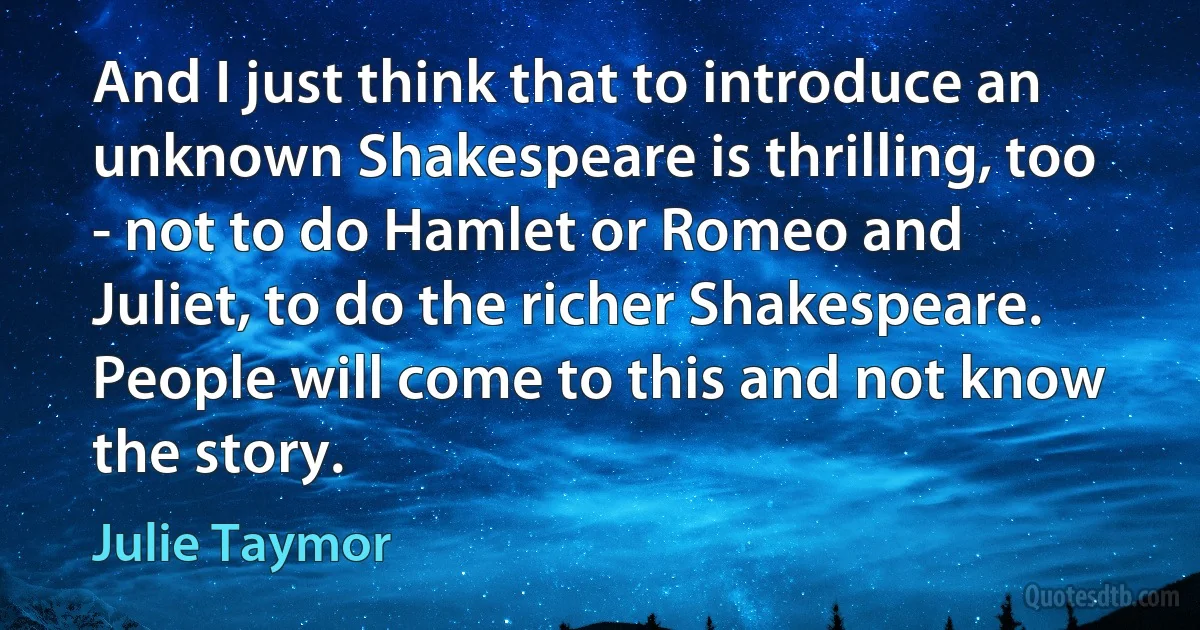 And I just think that to introduce an unknown Shakespeare is thrilling, too - not to do Hamlet or Romeo and Juliet, to do the richer Shakespeare. People will come to this and not know the story. (Julie Taymor)