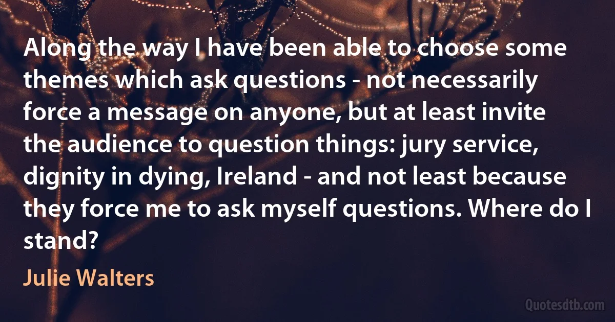 Along the way I have been able to choose some themes which ask questions - not necessarily force a message on anyone, but at least invite the audience to question things: jury service, dignity in dying, Ireland - and not least because they force me to ask myself questions. Where do I stand? (Julie Walters)