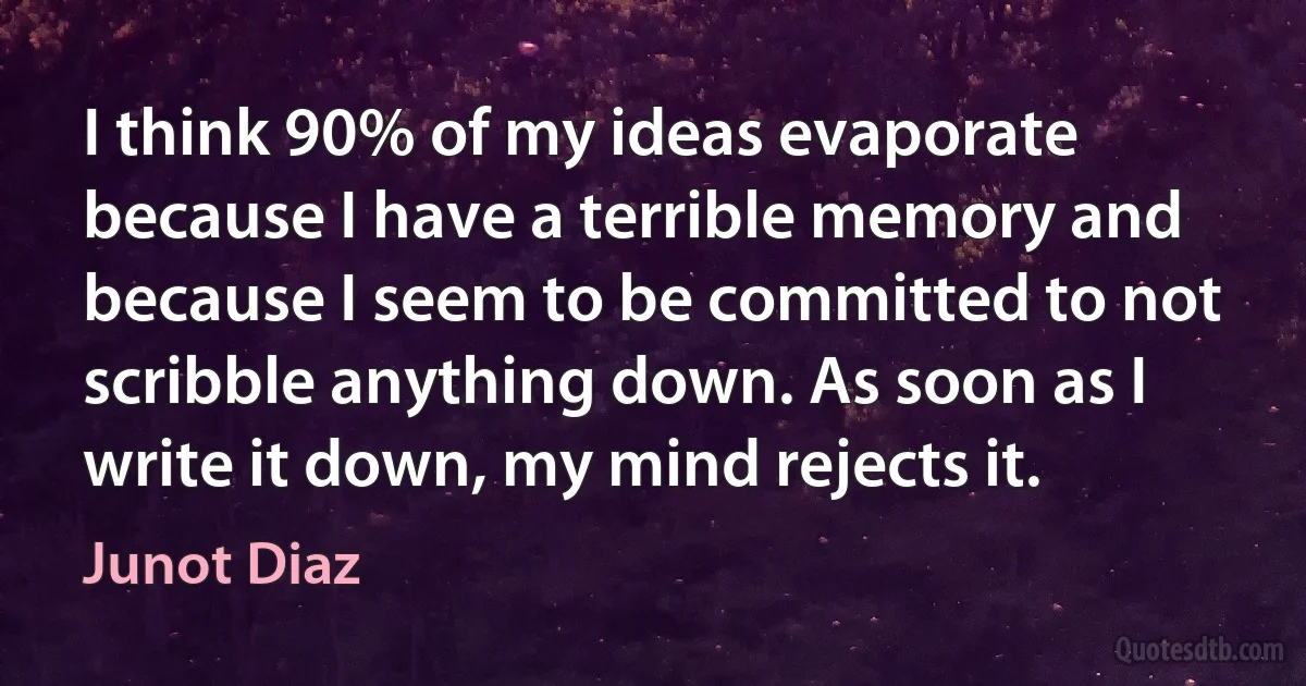 I think 90% of my ideas evaporate because I have a terrible memory and because I seem to be committed to not scribble anything down. As soon as I write it down, my mind rejects it. (Junot Diaz)