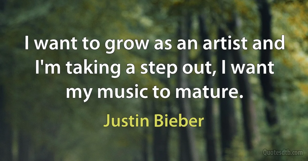 I want to grow as an artist and I'm taking a step out, I want my music to mature. (Justin Bieber)