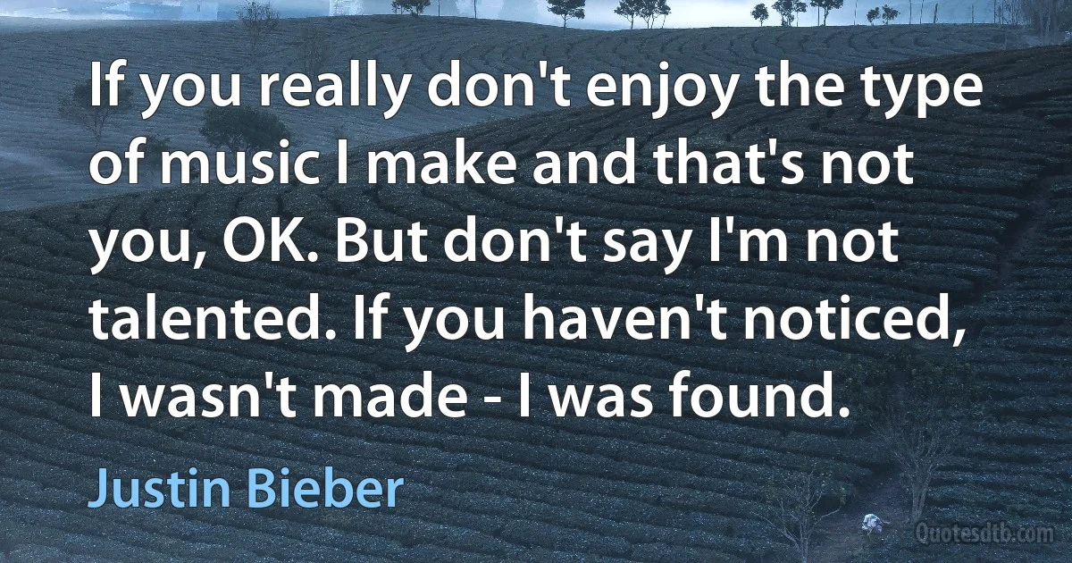 If you really don't enjoy the type of music I make and that's not you, OK. But don't say I'm not talented. If you haven't noticed, I wasn't made - I was found. (Justin Bieber)