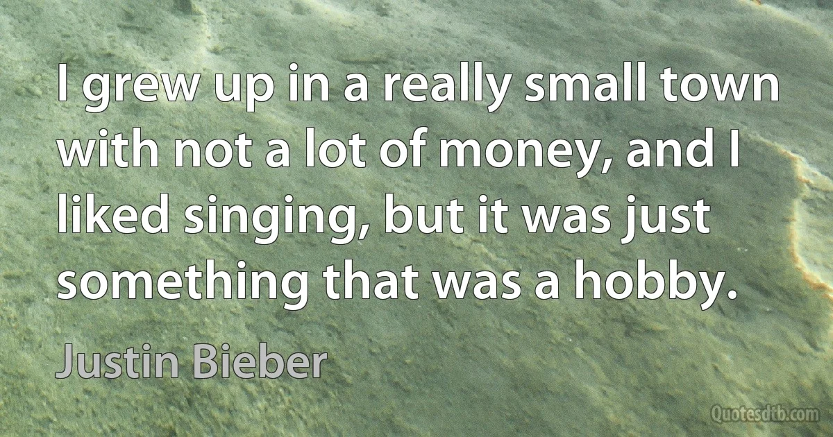 I grew up in a really small town with not a lot of money, and I liked singing, but it was just something that was a hobby. (Justin Bieber)