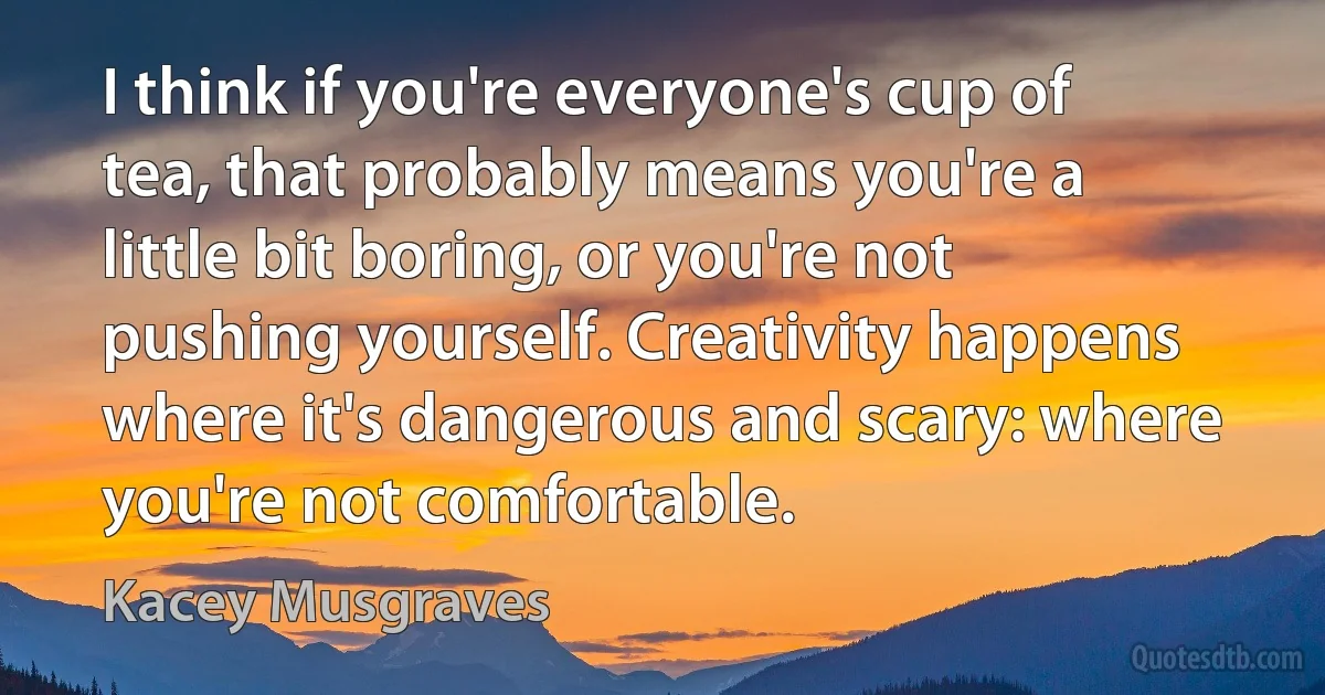 I think if you're everyone's cup of tea, that probably means you're a little bit boring, or you're not pushing yourself. Creativity happens where it's dangerous and scary: where you're not comfortable. (Kacey Musgraves)