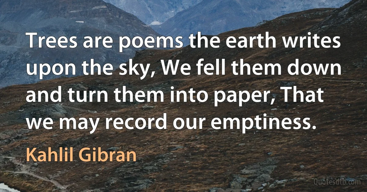 Trees are poems the earth writes upon the sky, We fell them down and turn them into paper, That we may record our emptiness. (Kahlil Gibran)