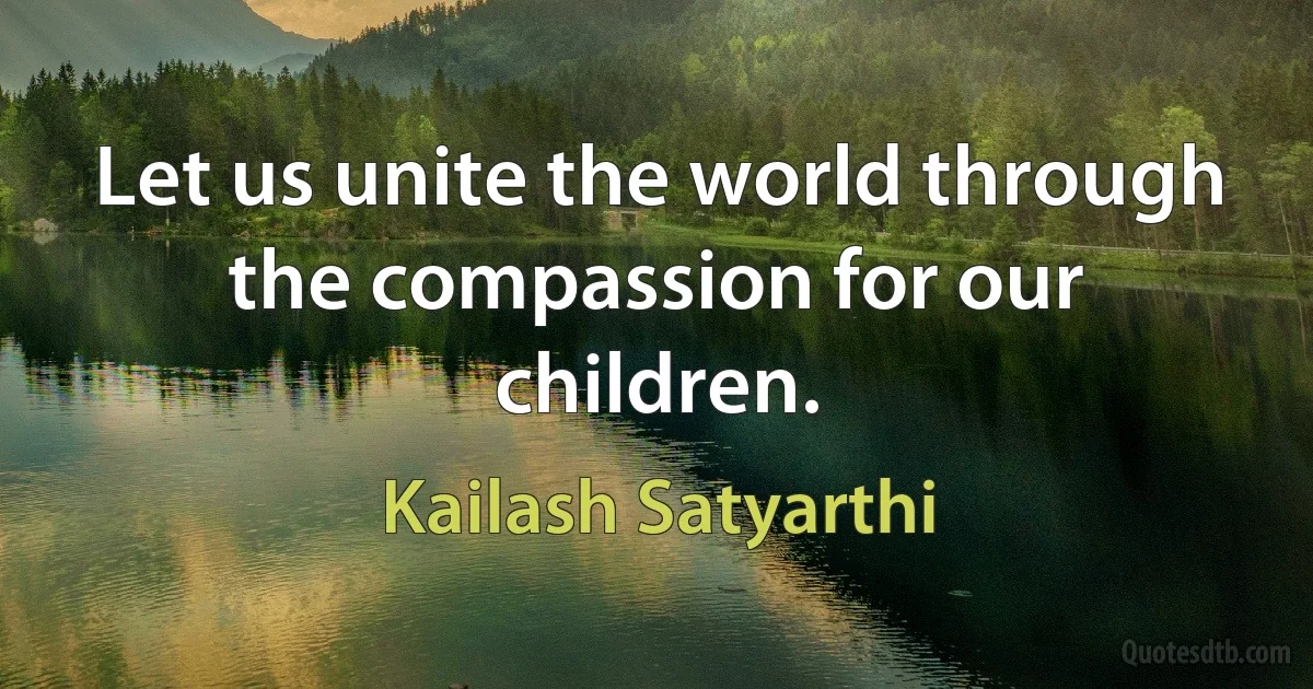 Let us unite the world through the compassion for our children. (Kailash Satyarthi)