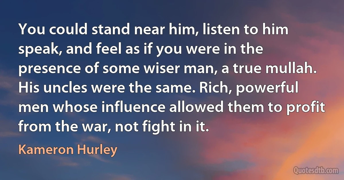 You could stand near him, listen to him speak, and feel as if you were in the presence of some wiser man, a true mullah. His uncles were the same. Rich, powerful men whose influence allowed them to profit from the war, not fight in it. (Kameron Hurley)