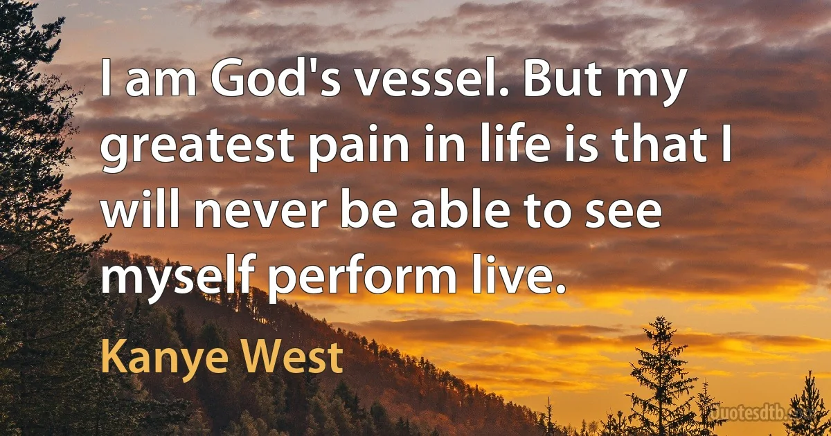 I am God's vessel. But my greatest pain in life is that I will never be able to see myself perform live. (Kanye West)