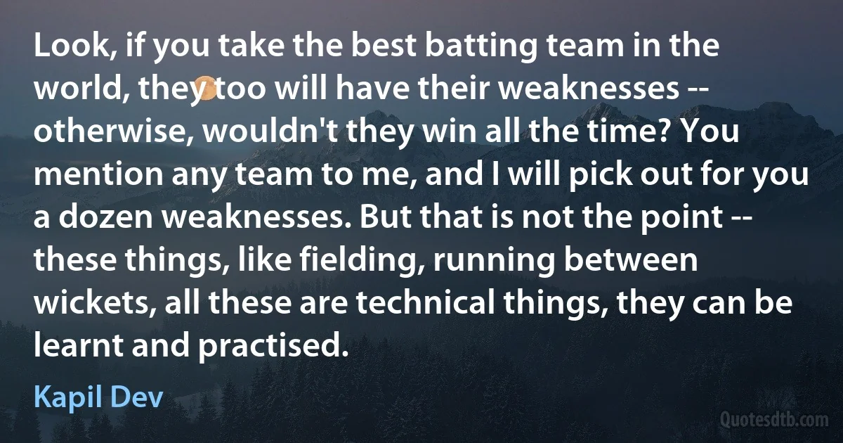 Look, if you take the best batting team in the world, they too will have their weaknesses -- otherwise, wouldn't they win all the time? You mention any team to me, and I will pick out for you a dozen weaknesses. But that is not the point -- these things, like fielding, running between wickets, all these are technical things, they can be learnt and practised. (Kapil Dev)