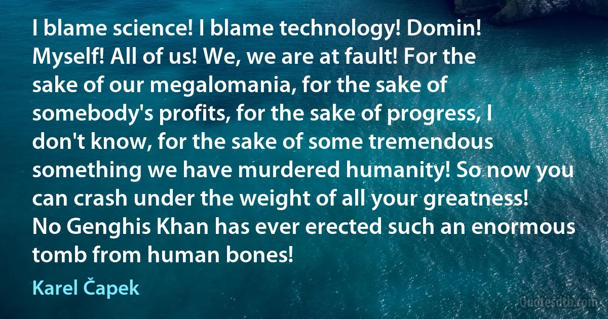 I blame science! I blame technology! Domin! Myself! All of us! We, we are at fault! For the sake of our megalomania, for the sake of somebody's profits, for the sake of progress, I don't know, for the sake of some tremendous something we have murdered humanity! So now you can crash under the weight of all your greatness! No Genghis Khan has ever erected such an enormous tomb from human bones! (Karel Čapek)