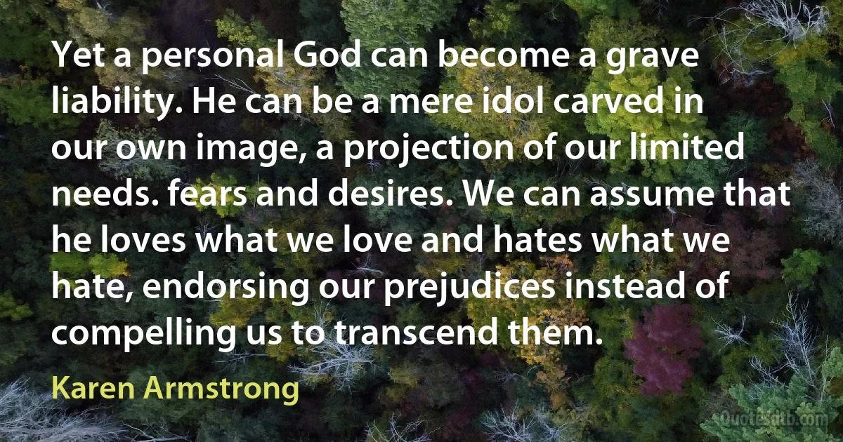 Yet a personal God can become a grave liability. He can be a mere idol carved in our own image, a projection of our limited needs. fears and desires. We can assume that he loves what we love and hates what we hate, endorsing our prejudices instead of compelling us to transcend them. (Karen Armstrong)