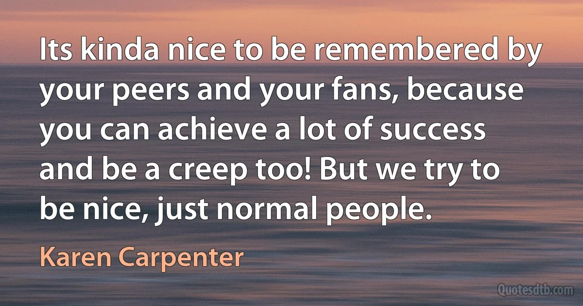 Its kinda nice to be remembered by your peers and your fans, because you can achieve a lot of success and be a creep too! But we try to be nice, just normal people. (Karen Carpenter)