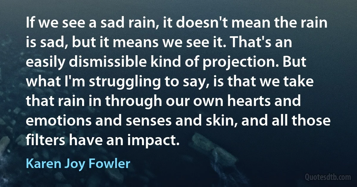 If we see a sad rain, it doesn't mean the rain is sad, but it means we see it. That's an easily dismissible kind of projection. But what I'm struggling to say, is that we take that rain in through our own hearts and emotions and senses and skin, and all those filters have an impact. (Karen Joy Fowler)