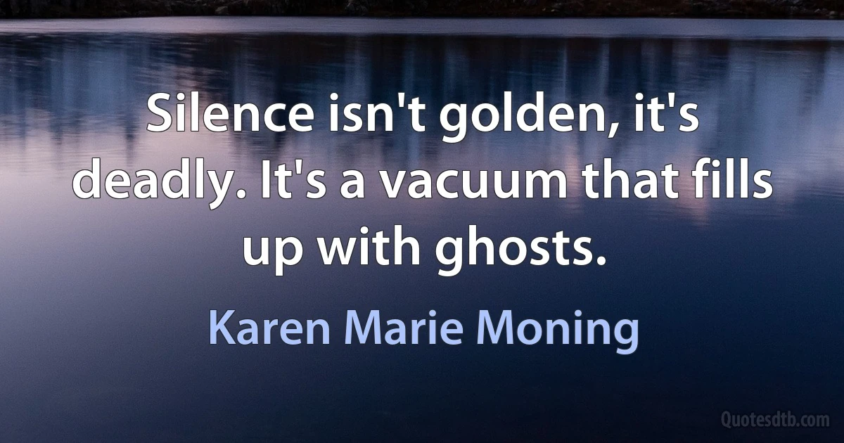 Silence isn't golden, it's deadly. It's a vacuum that fills up with ghosts. (Karen Marie Moning)