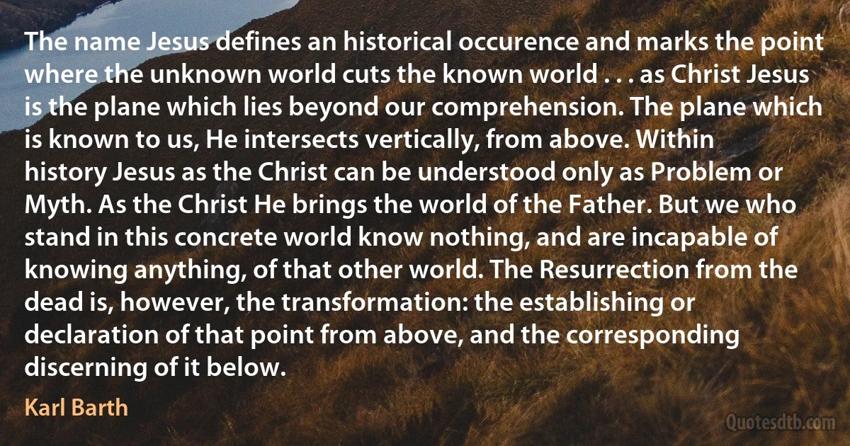 The name Jesus defines an historical occurence and marks the point where the unknown world cuts the known world . . . as Christ Jesus is the plane which lies beyond our comprehension. The plane which is known to us, He intersects vertically, from above. Within history Jesus as the Christ can be understood only as Problem or Myth. As the Christ He brings the world of the Father. But we who stand in this concrete world know nothing, and are incapable of knowing anything, of that other world. The Resurrection from the dead is, however, the transformation: the establishing or declaration of that point from above, and the corresponding discerning of it below. (Karl Barth)