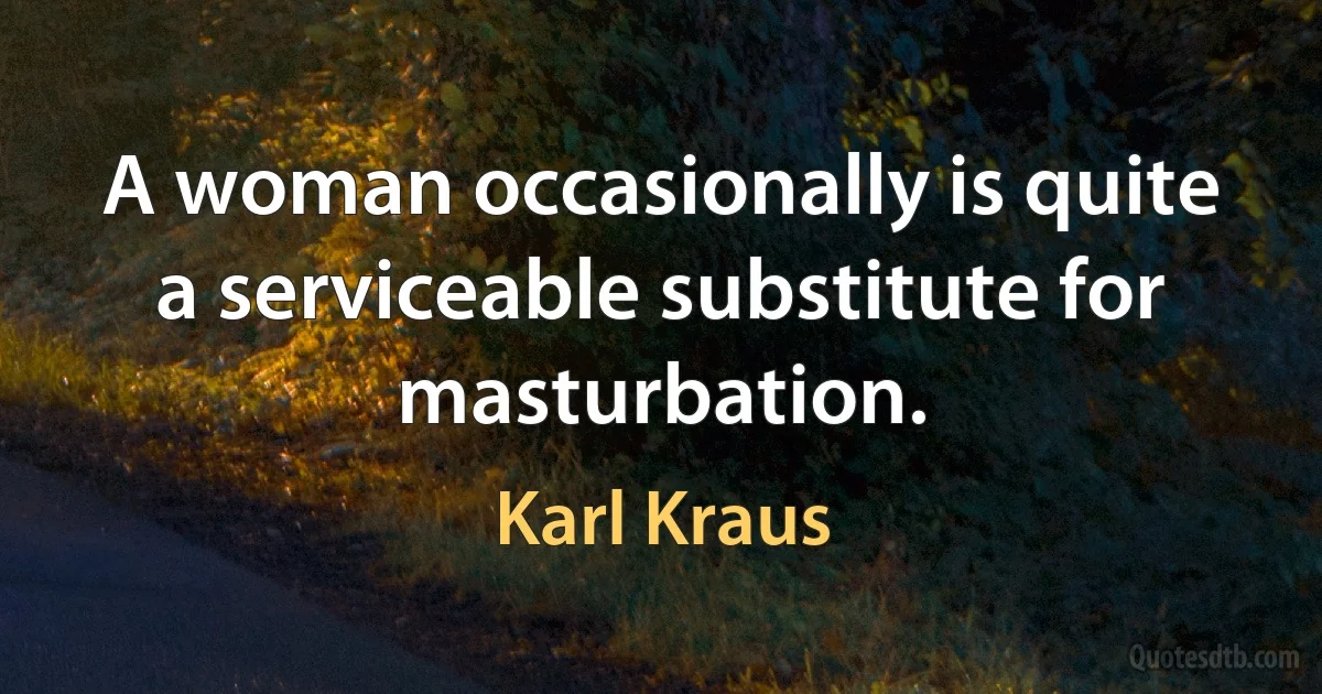 A woman occasionally is quite a serviceable substitute for masturbation. (Karl Kraus)