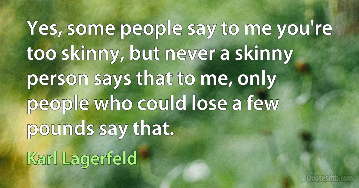 Yes, some people say to me you're too skinny, but never a skinny person says that to me, only people who could lose a few pounds say that. (Karl Lagerfeld)