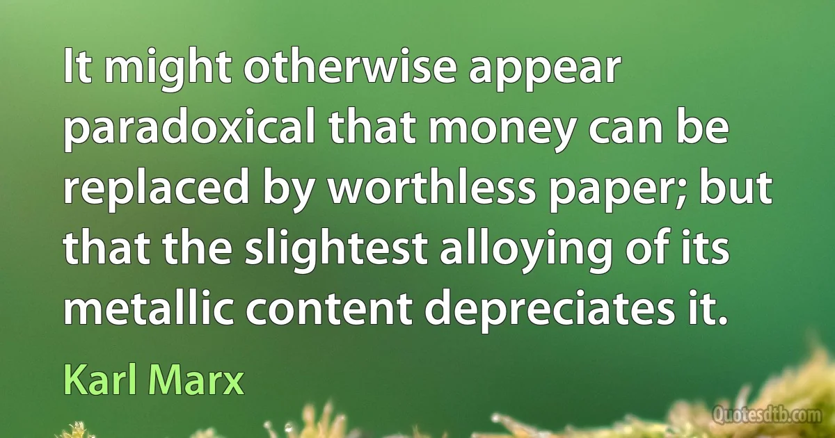 It might otherwise appear paradoxical that money can be replaced by worthless paper; but that the slightest alloying of its metallic content depreciates it. (Karl Marx)