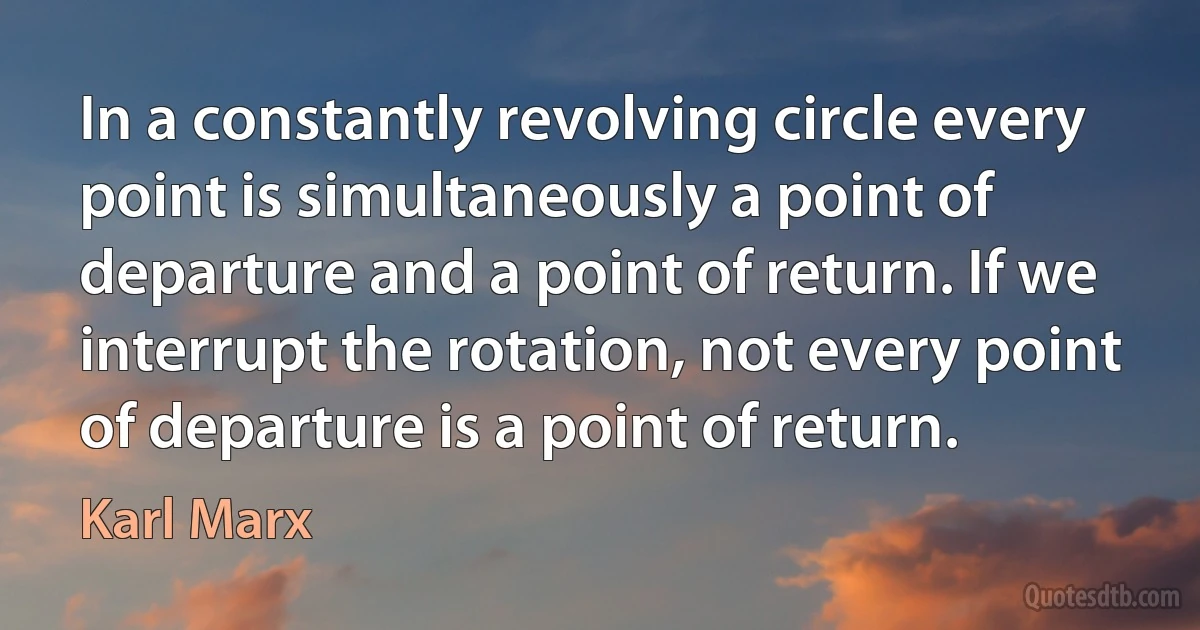 In a constantly revolving circle every point is simultaneously a point of departure and a point of return. If we interrupt the rotation, not every point of departure is a point of return. (Karl Marx)