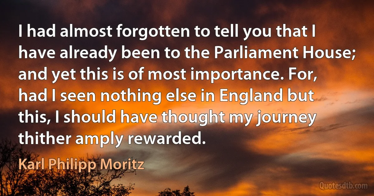 I had almost forgotten to tell you that I have already been to the Parliament House; and yet this is of most importance. For, had I seen nothing else in England but this, I should have thought my journey thither amply rewarded. (Karl Philipp Moritz)