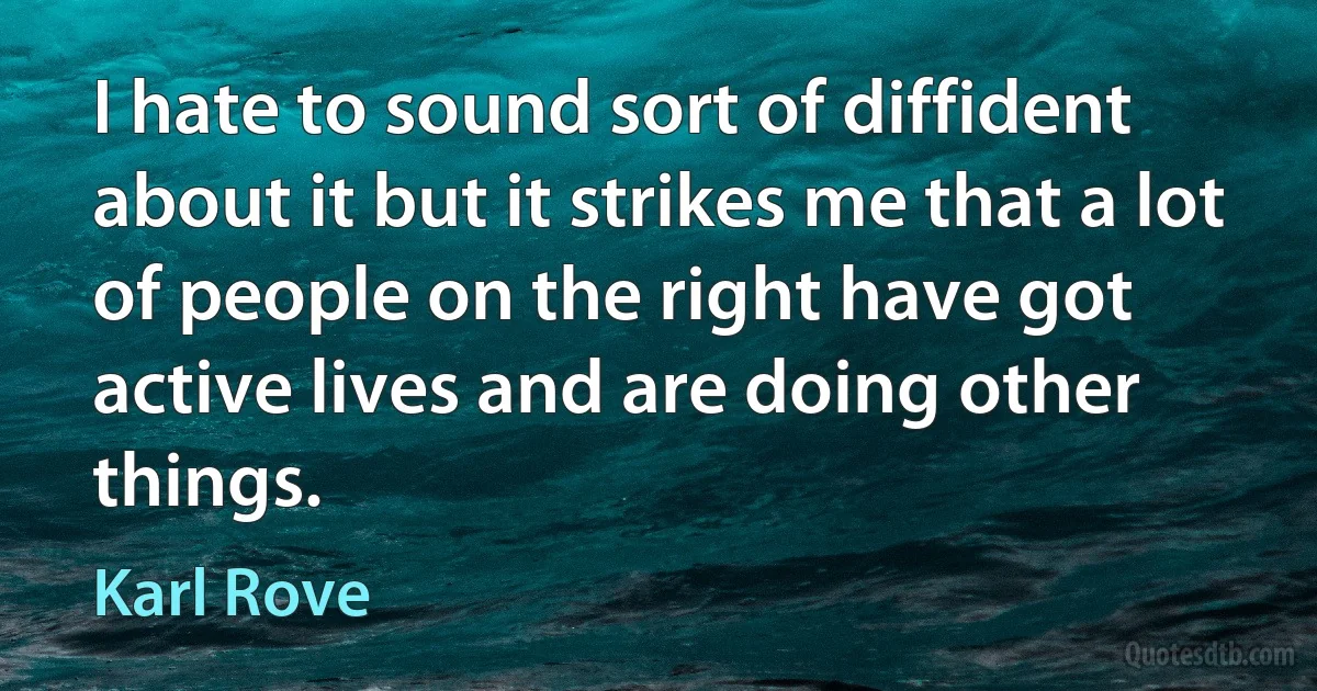 I hate to sound sort of diffident about it but it strikes me that a lot of people on the right have got active lives and are doing other things. (Karl Rove)