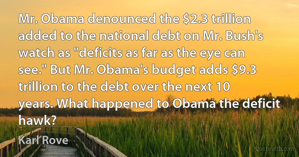 Mr. Obama denounced the $2.3 trillion added to the national debt on Mr. Bush's watch as "deficits as far as the eye can see." But Mr. Obama's budget adds $9.3 trillion to the debt over the next 10 years. What happened to Obama the deficit hawk? (Karl Rove)