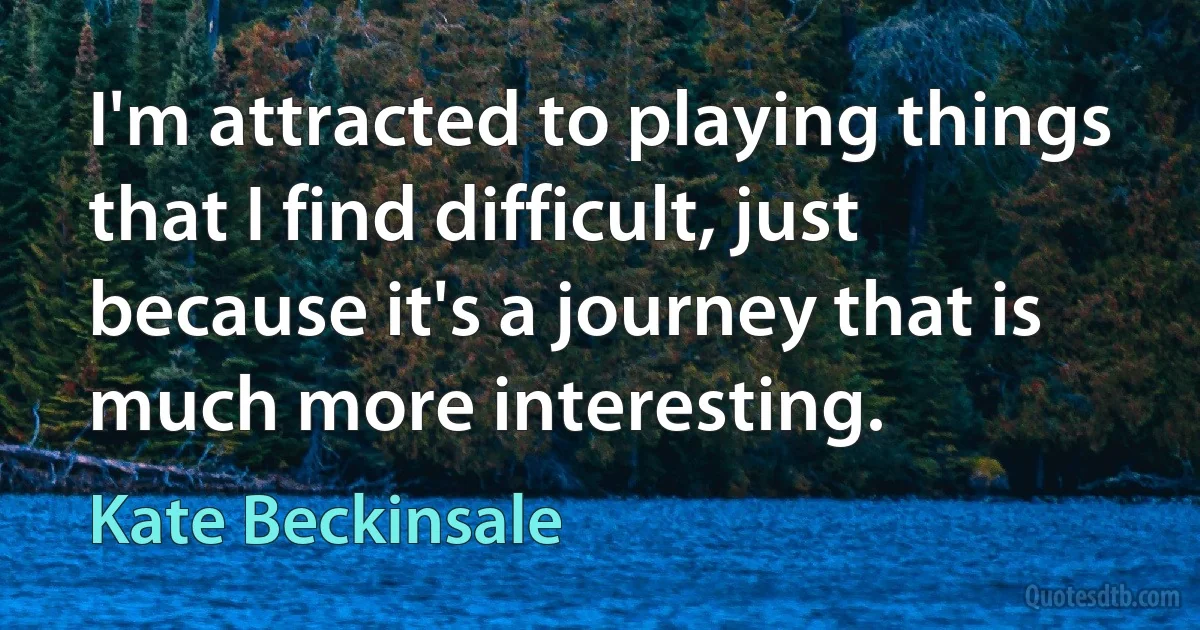 I'm attracted to playing things that I find difficult, just because it's a journey that is much more interesting. (Kate Beckinsale)