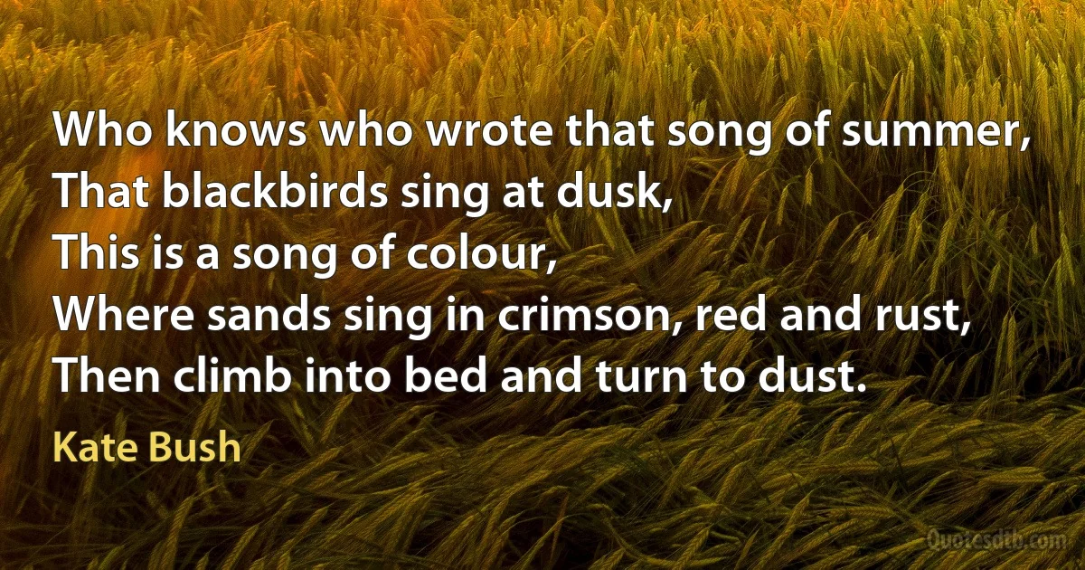 Who knows who wrote that song of summer,
That blackbirds sing at dusk,
This is a song of colour,
Where sands sing in crimson, red and rust,
Then climb into bed and turn to dust. (Kate Bush)