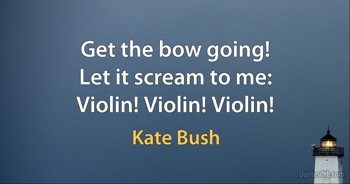 Get the bow going!
Let it scream to me:
Violin! Violin! Violin! (Kate Bush)