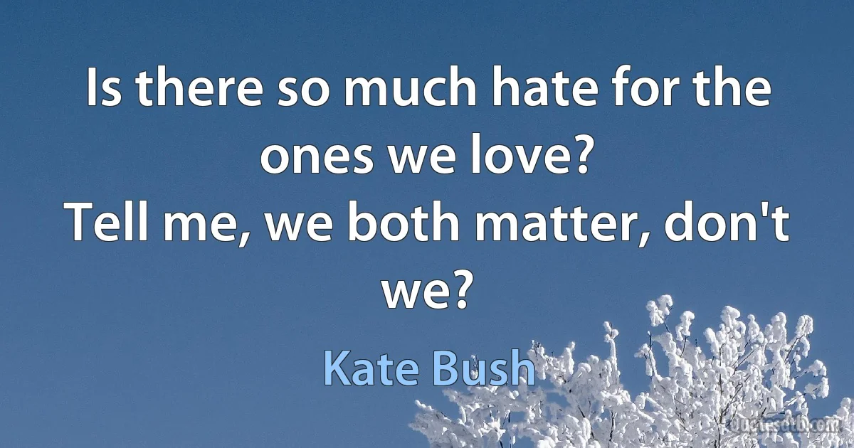 Is there so much hate for the ones we love?
Tell me, we both matter, don't we? (Kate Bush)