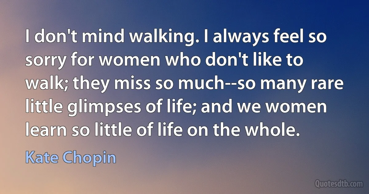 I don't mind walking. I always feel so sorry for women who don't like to walk; they miss so much--so many rare little glimpses of life; and we women learn so little of life on the whole. (Kate Chopin)