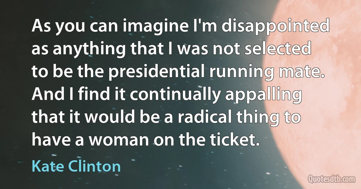 As you can imagine I'm disappointed as anything that I was not selected to be the presidential running mate. And I find it continually appalling that it would be a radical thing to have a woman on the ticket. (Kate Clinton)