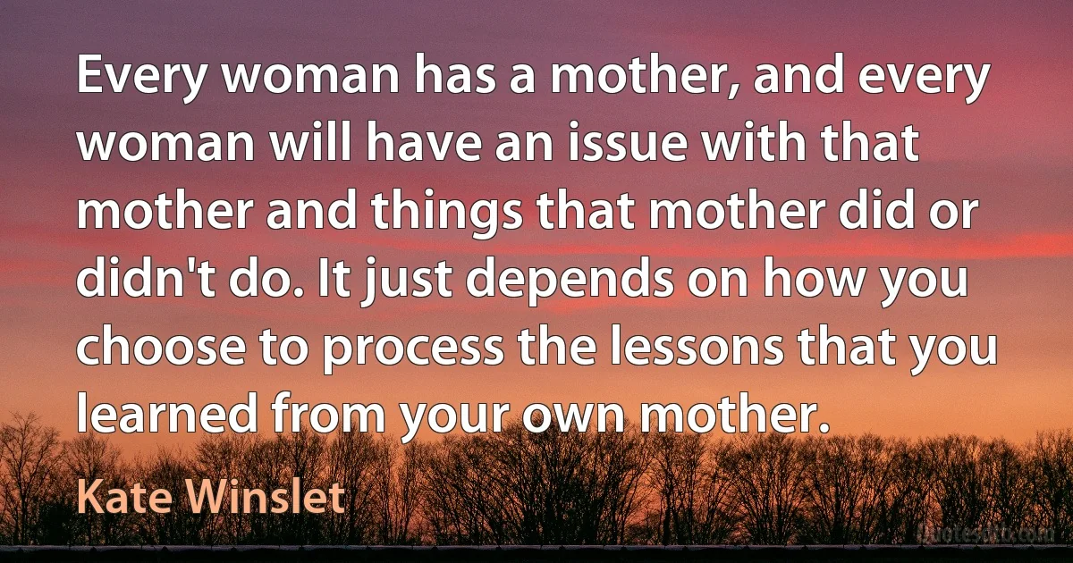 Every woman has a mother, and every woman will have an issue with that mother and things that mother did or didn't do. It just depends on how you choose to process the lessons that you learned from your own mother. (Kate Winslet)