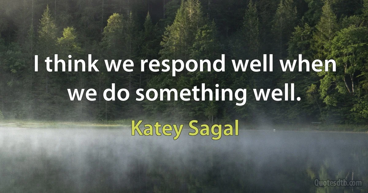 I think we respond well when we do something well. (Katey Sagal)