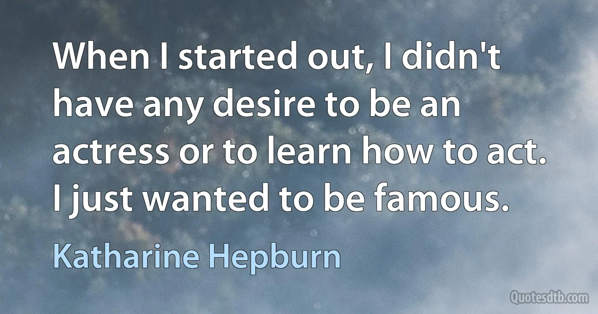 When I started out, I didn't have any desire to be an actress or to learn how to act. I just wanted to be famous. (Katharine Hepburn)