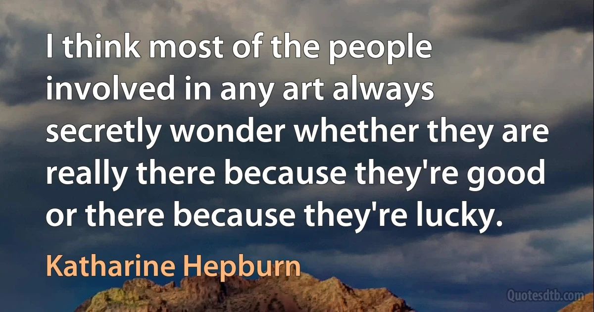 I think most of the people involved in any art always secretly wonder whether they are really there because they're good or there because they're lucky. (Katharine Hepburn)