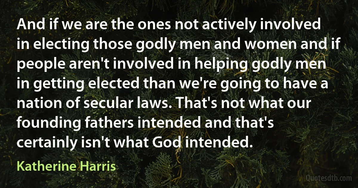 And if we are the ones not actively involved in electing those godly men and women and if people aren't involved in helping godly men in getting elected than we're going to have a nation of secular laws. That's not what our founding fathers intended and that's certainly isn't what God intended. (Katherine Harris)