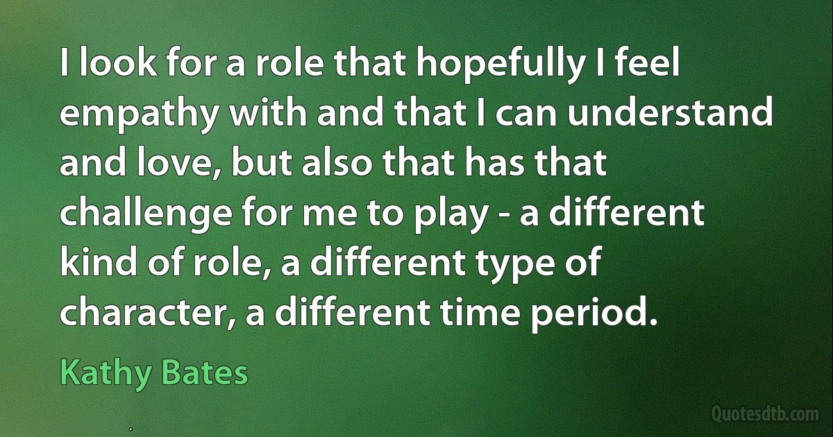 I look for a role that hopefully I feel empathy with and that I can understand and love, but also that has that challenge for me to play - a different kind of role, a different type of character, a different time period. (Kathy Bates)