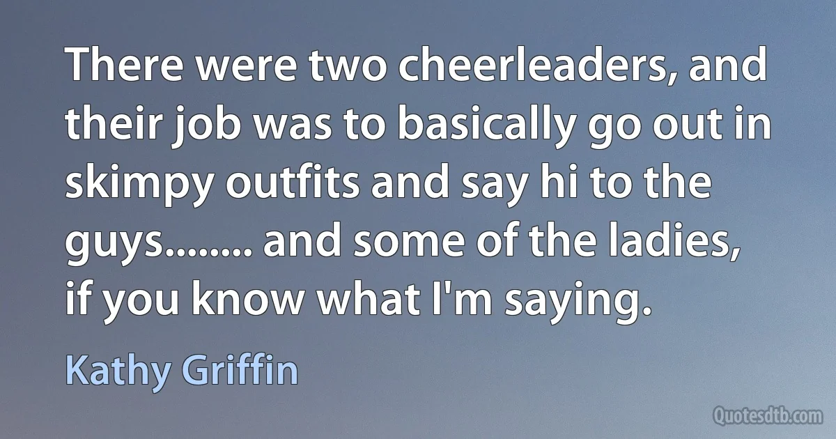 There were two cheerleaders, and their job was to basically go out in skimpy outfits and say hi to the guys........ and some of the ladies, if you know what I'm saying. (Kathy Griffin)