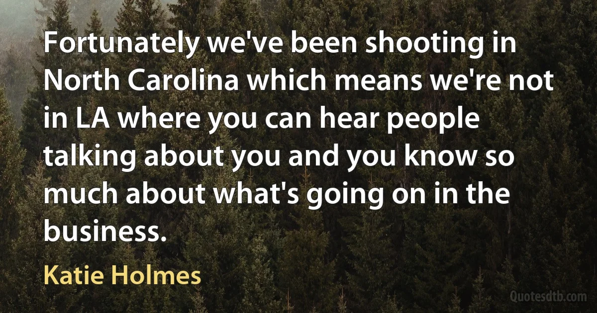 Fortunately we've been shooting in North Carolina which means we're not in LA where you can hear people talking about you and you know so much about what's going on in the business. (Katie Holmes)