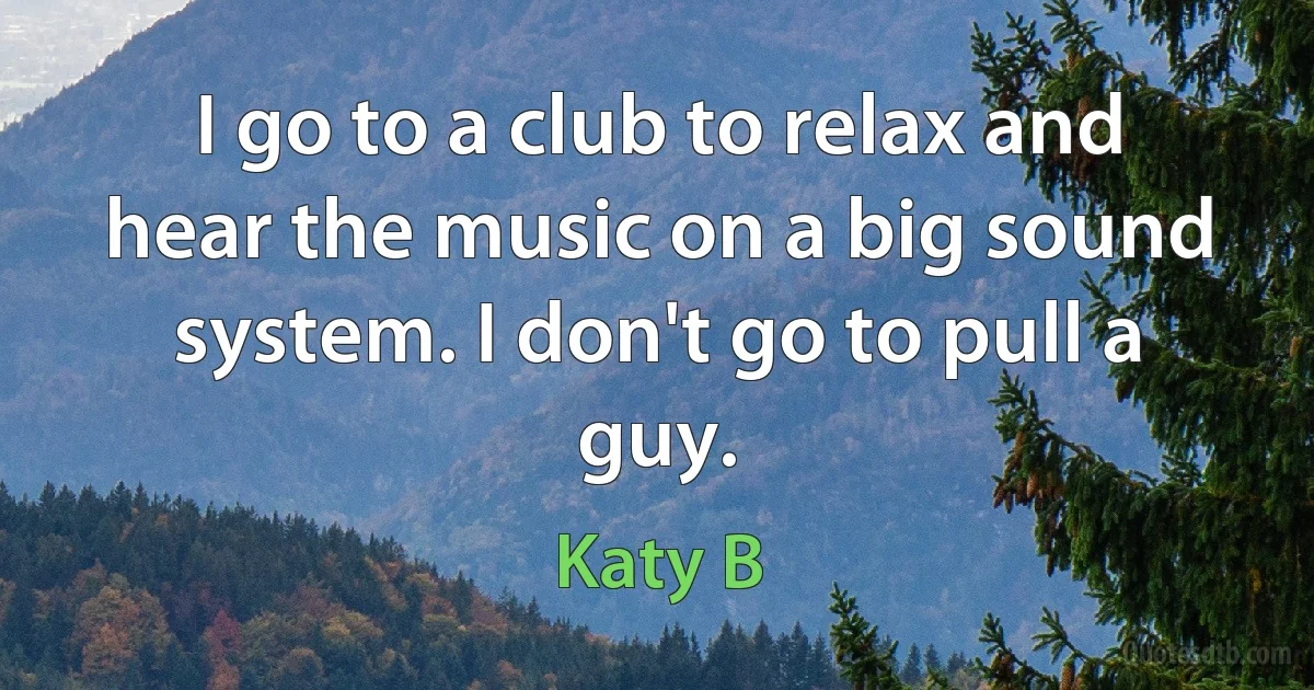 I go to a club to relax and hear the music on a big sound system. I don't go to pull a guy. (Katy B)