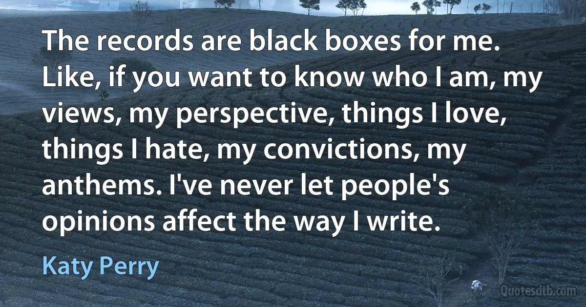 The records are black boxes for me. Like, if you want to know who I am, my views, my perspective, things I love, things I hate, my convictions, my anthems. I've never let people's opinions affect the way I write. (Katy Perry)