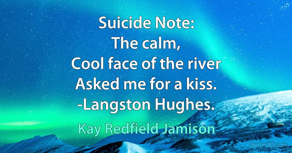 Suicide Note:
The calm,
Cool face of the river
Asked me for a kiss.
-Langston Hughes. (Kay Redfield Jamison)