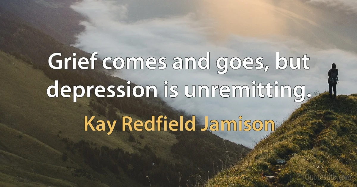 Grief comes and goes, but depression is unremitting. (Kay Redfield Jamison)