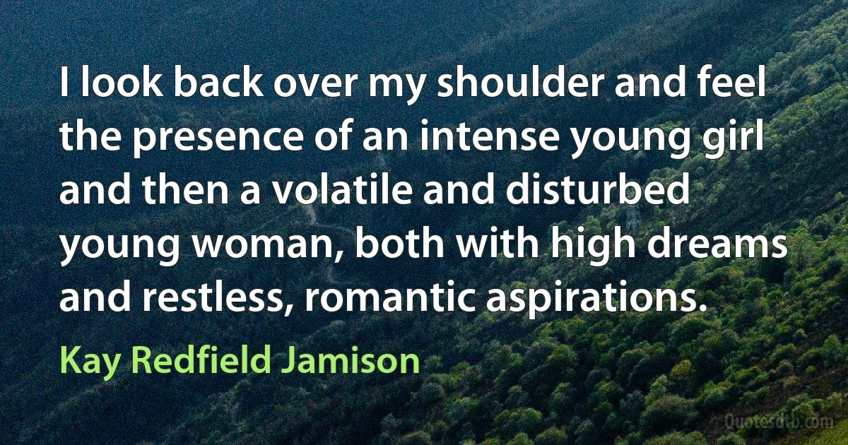 I look back over my shoulder and feel the presence of an intense young girl and then a volatile and disturbed young woman, both with high dreams and restless, romantic aspirations. (Kay Redfield Jamison)