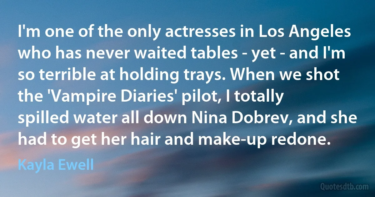 I'm one of the only actresses in Los Angeles who has never waited tables - yet - and I'm so terrible at holding trays. When we shot the 'Vampire Diaries' pilot, I totally spilled water all down Nina Dobrev, and she had to get her hair and make-up redone. (Kayla Ewell)